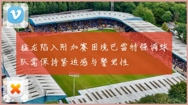 猛龙陷入附加赛困境巴雷特强调球队需保持紧迫感与警觉性