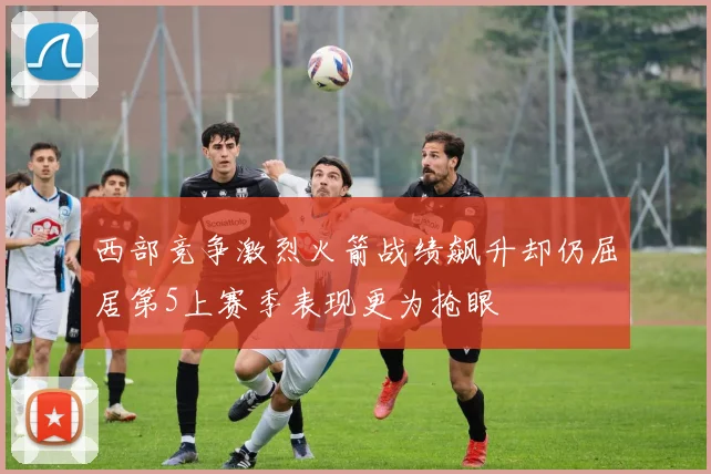 西部竞争激烈火箭战绩飙升却仍屈居第5上赛季表现更为抢眼