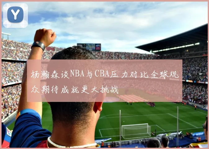 杨瀚森谈NBA与CBA压力对比全球观众期待成就更大挑战