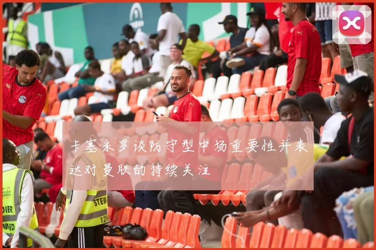 卡塞米罗谈防守型中场重要性并表达对曼联的持续关注