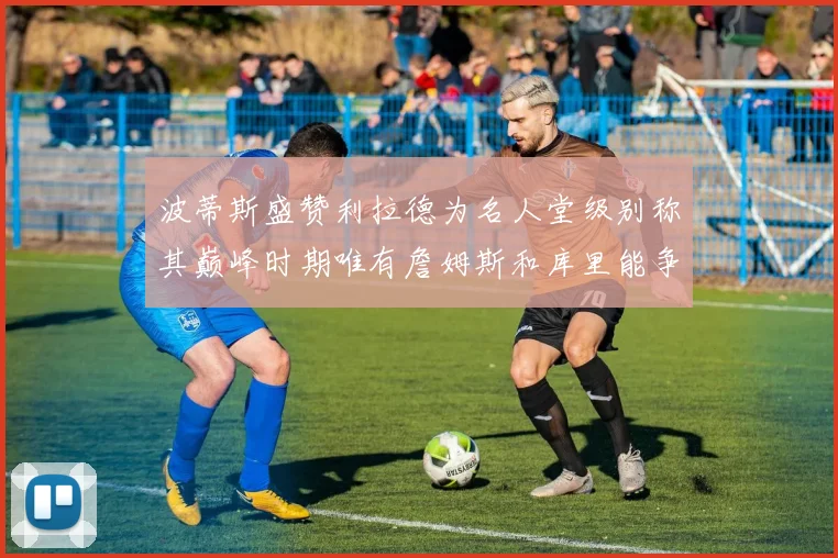 波蒂斯盛赞利拉德为名人堂级别称其巅峰时期唯有詹姆斯和库里能争冠