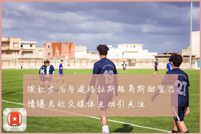 埃杜女儿与道格拉斯路易斯甜蜜恋情曝光社交媒体互动引关注