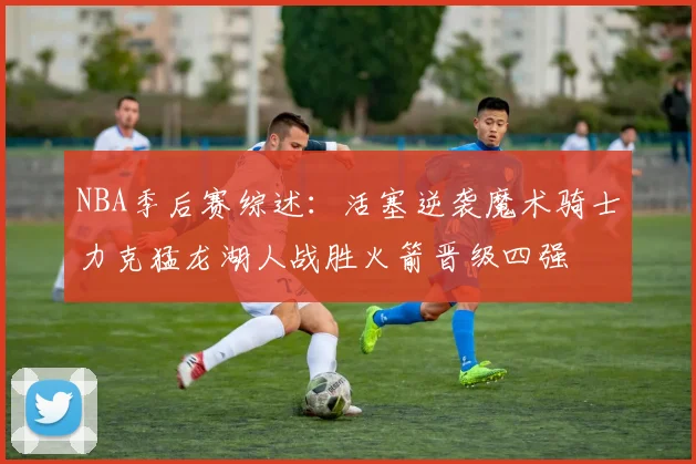 NBA季后赛综述：活塞逆袭魔术骑士力克猛龙湖人战胜火箭晋级四强