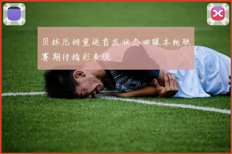 贝林厄姆重返首发状态回暖本轮联赛期待精彩表现