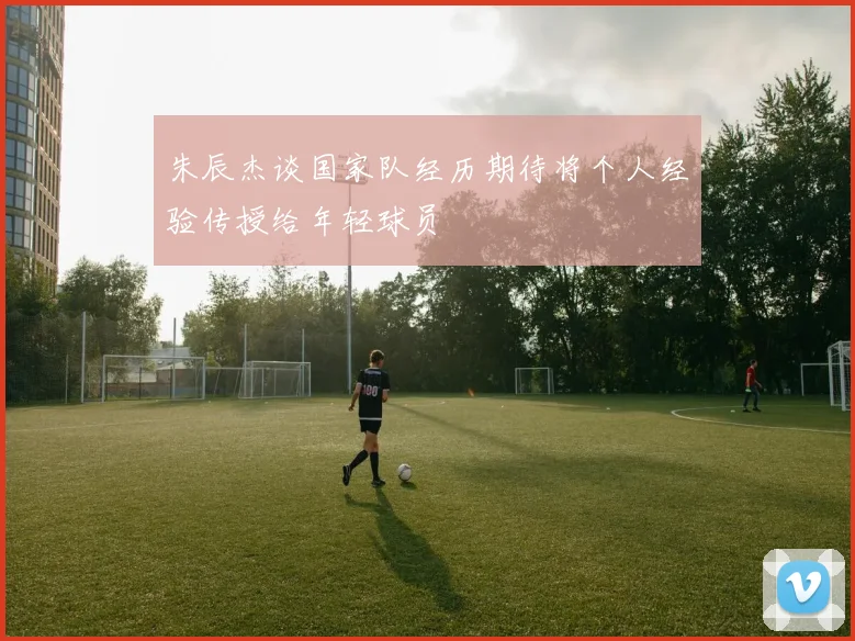 朱辰杰谈国家队经历期待将个人经验传授给年轻球员