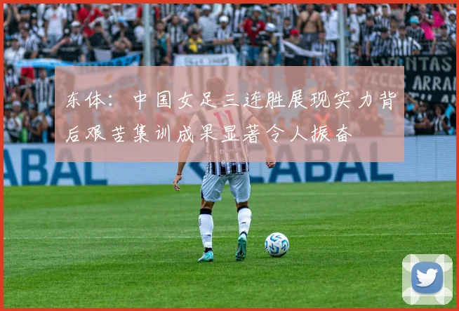 东体：中国女足三连胜展现实力背后艰苦集训成果显著令人振奋