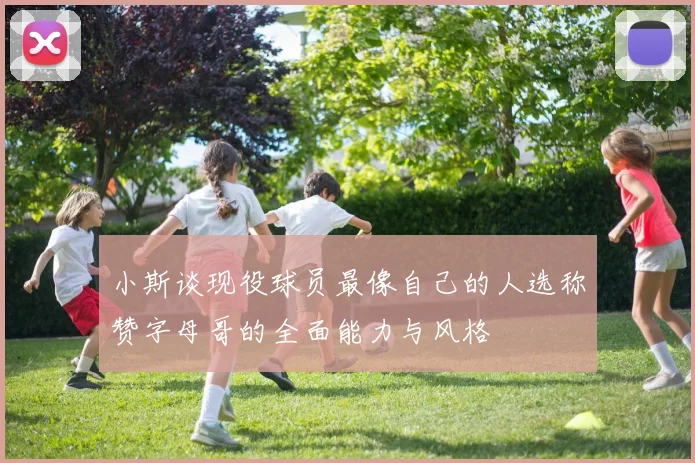 小斯谈现役球员最像自己的人选称赞字母哥的全面能力与风格
