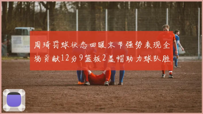 周琦罚球状态回暖末节强势表现全场贡献12分9篮板2盖帽助力球队胜利