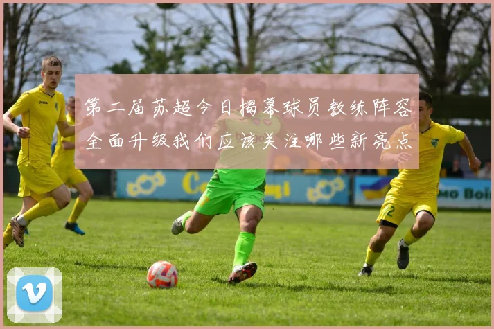 第二届苏超今日揭幕球员教练阵容全面升级我们应该关注哪些新亮点