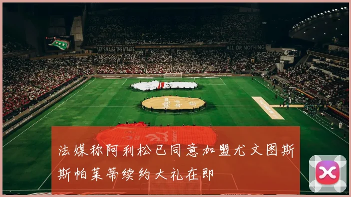法媒称阿利松已同意加盟尤文图斯斯帕莱蒂续约大礼在即