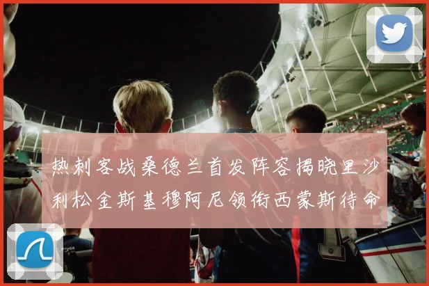 热刺客战桑德兰首发阵容揭晓里沙利松金斯基穆阿尼领衔西蒙斯待命