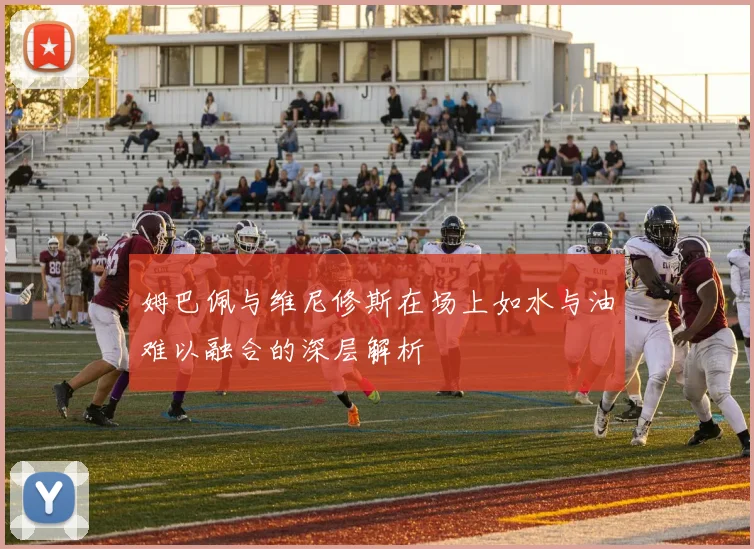 姆巴佩与维尼修斯在场上如水与油难以融合的深层解析