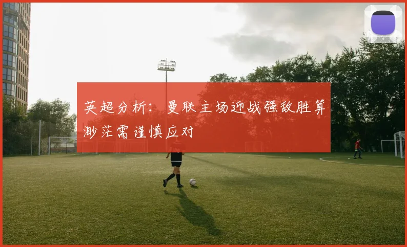 英超分析：曼联主场迎战强敌胜算渺茫需谨慎应对