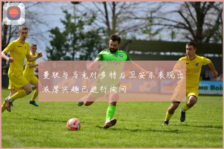 曼联与马竞对多特后卫安东表现出浓厚兴趣已进行询问