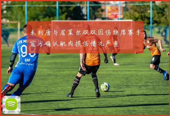 米利唐与居莱尔双双因伤缺席赛季官方确认肌肉损伤情况严重