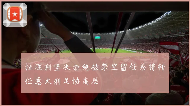 拉涅利坚决拒绝被架空留任或将转任意大利足协高层
